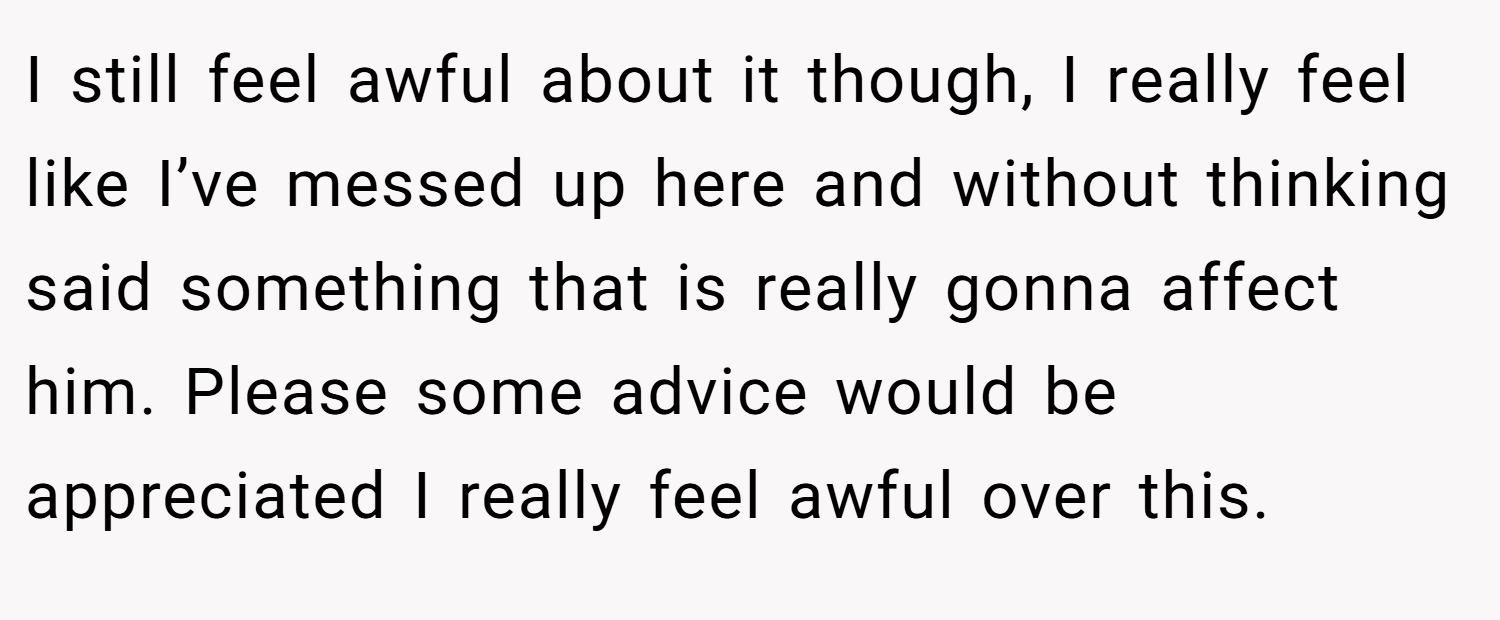I still feel awful about it though, I really feel like I’ve messed up here and without thinking said something that is really gonna affect him. Please some advice would be appreciated I really feel awful over this.