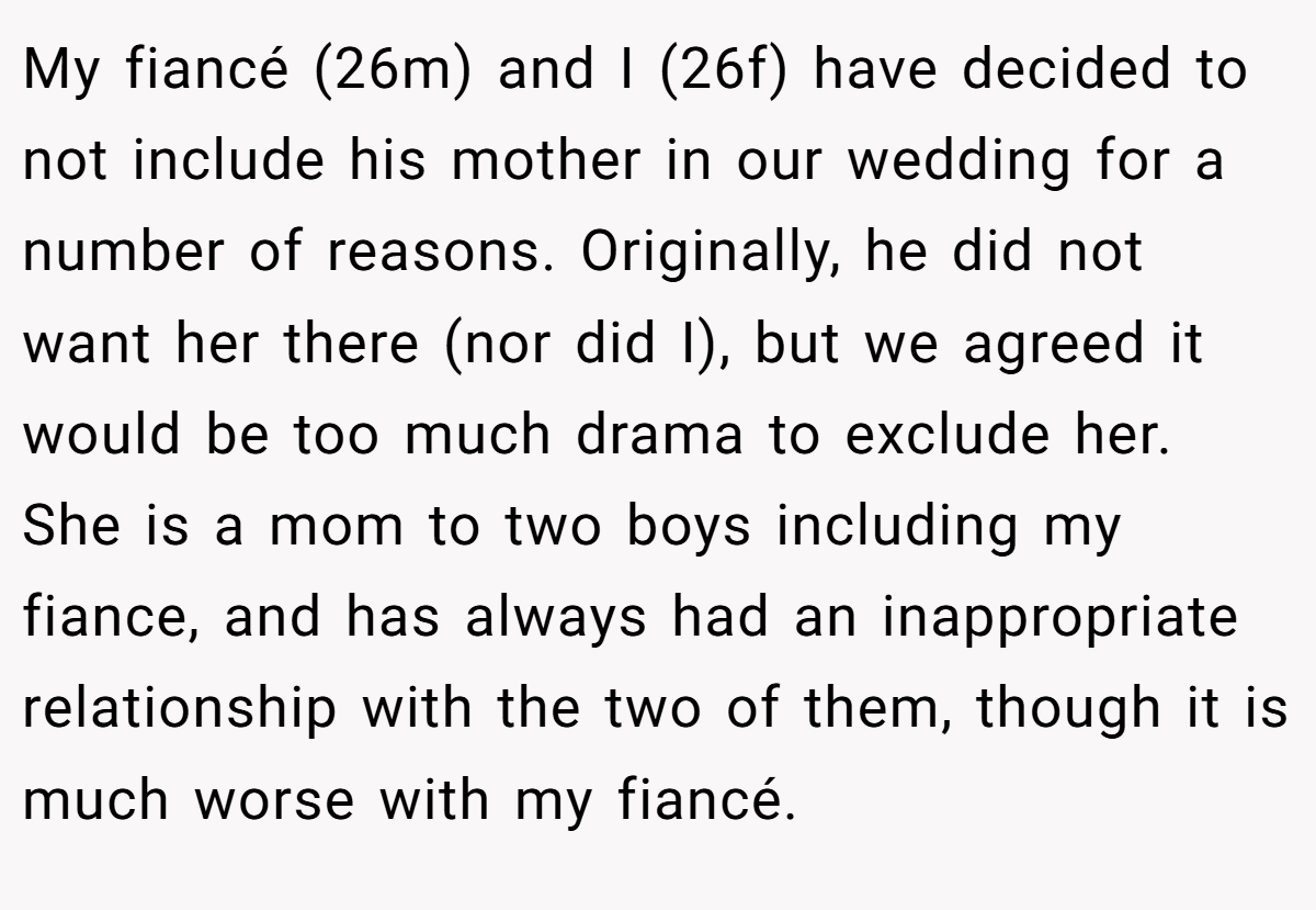 My fiancé (26m) and I (26f) have decided to not include his mother in our wedding for a number of reasons. Originally, he did not want her there (nor did I), but we agreed it would be too much drama to exclude her. She is a mom to two boys including my fiance, and has always had an inappropriate relationship with the two of them, though it is much worse with my fiancé.