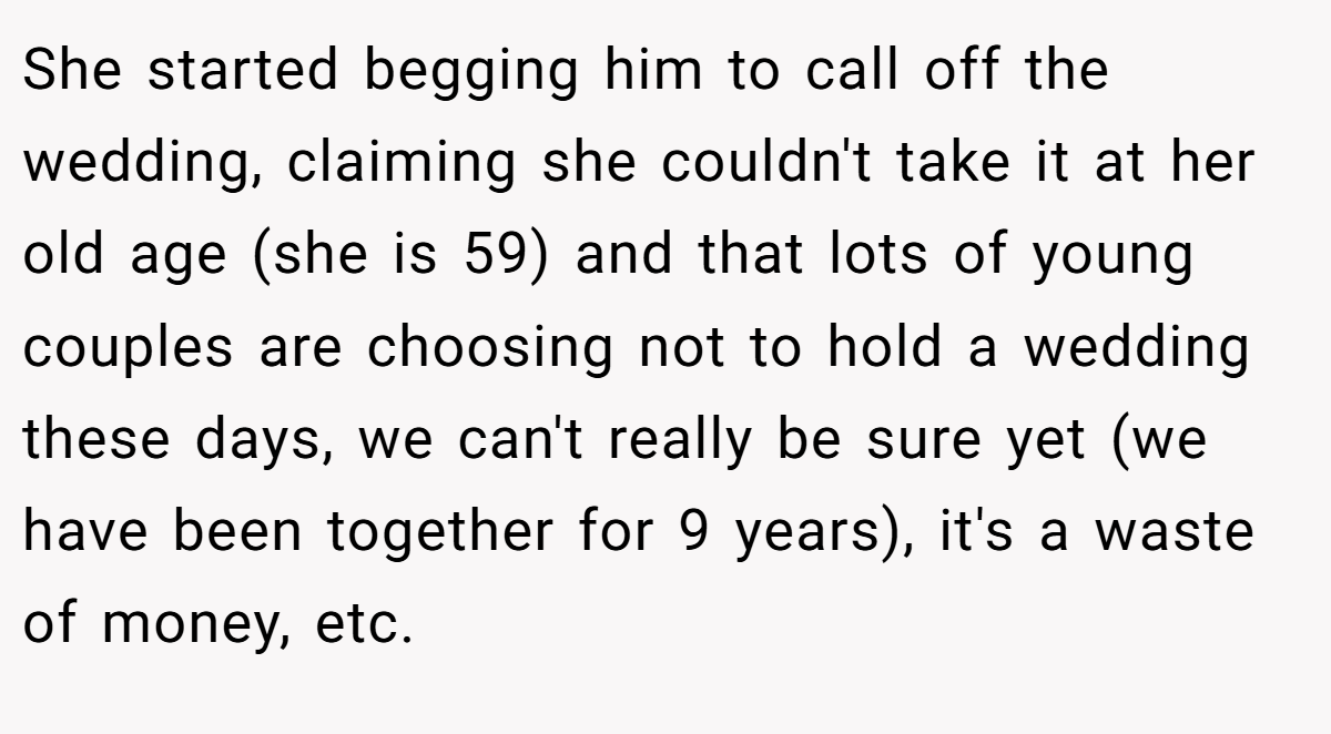 She started begging him to call off the wedding, claiming she couldn't take it at her old age (she is 59) and that lots of young couples are choosing not to hold a wedding these days, we can't really be sure yet (we have been together for 9 years), it's a waste of money, etc.