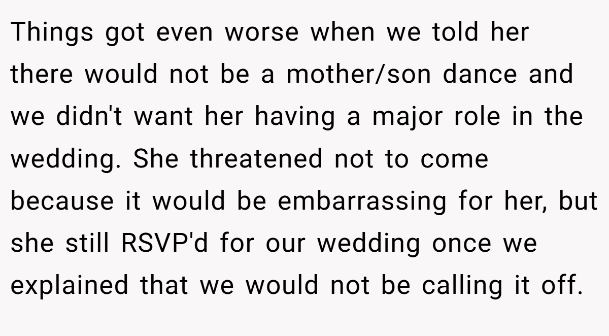 Things got even worse when we told her there would not be a mother/son dance and we didn't want her having a major role in the wedding. She threatened not to come because it would be embarrassing for her, but she still RSVP'd for our wedding once we explained that we would not be calling it off.