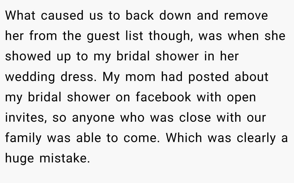 What caused us to back down and remove her from the guest list though, was when she showed up to my bridal shower in her wedding dress. My mom had posted about my bridal shower on facebook with open invites, so anyone who was close with our family was able to come. Which was clearly a huge mistake.