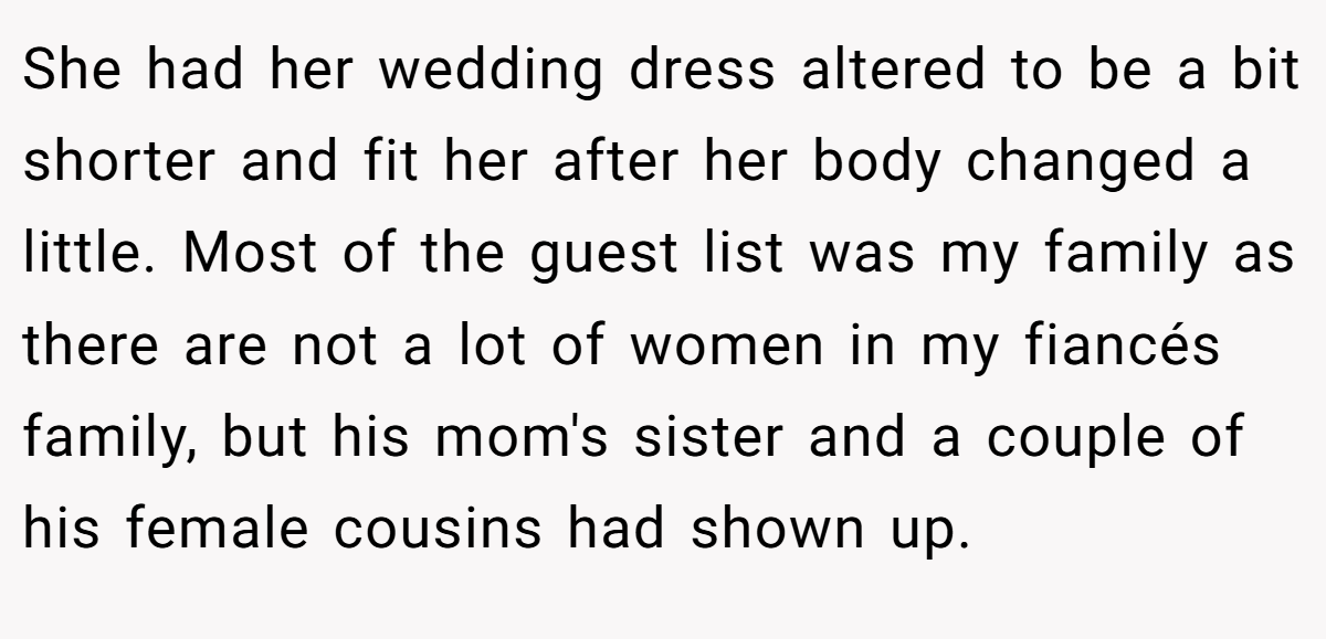 She had her wedding dress altered to be a bit shorter and fit her after her body changed a little. Most of the guest list was my family as there are not a lot of women in my fiancés family, but his mom's sister and a couple of his female cousins had shown up.