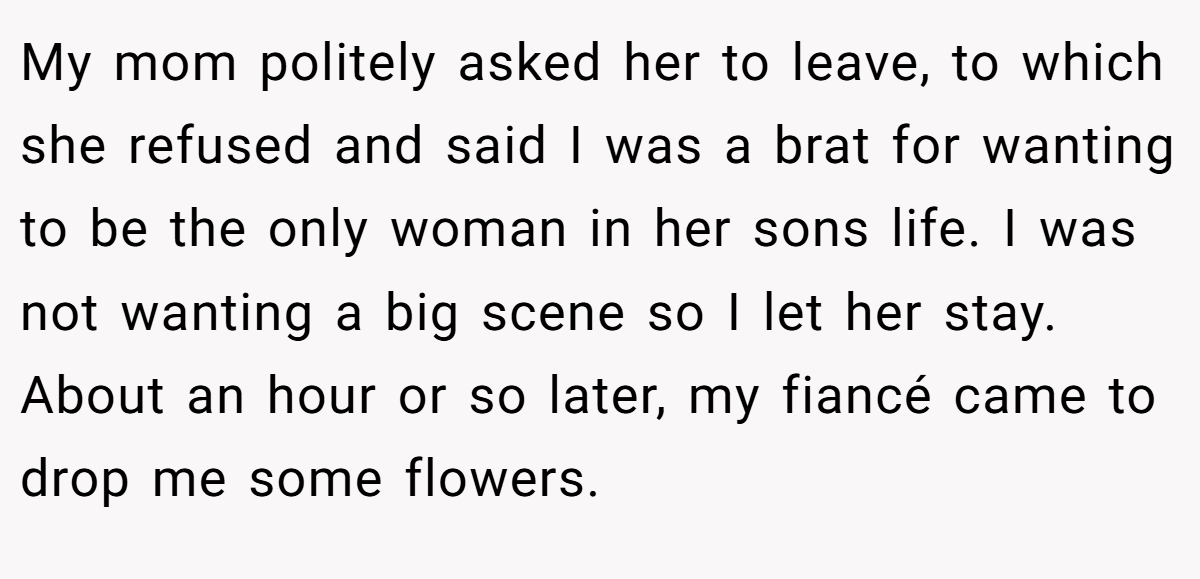 My mom politely asked her to leave, to which she refused and said I was a brat for wanting to be the only woman in her sons life. I was not wanting a big scene so I let her stay. About an hour or so later, my fiancé came to drop me some flowers.