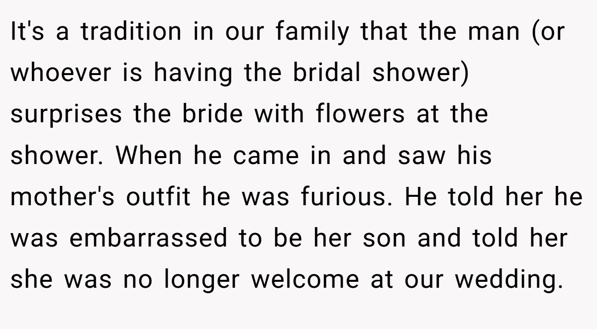 It's a tradition in our family that the man (or whoever is having the bridal shower) surprises the bride with flowers at the shower. When he came in and saw his mother's outfit he was furious. He told her he was embarrassed to be her son and told her she was no longer welcome at our wedding.