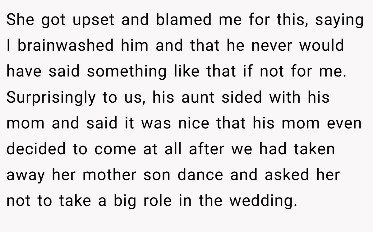 She got upset and blamed me for this, saying I brainwashed him and that he never would have said something like that if not for me. Surprisingly to us, his aunt sided with his mom and said it was nice that his mom even decided to come at all after we had taken away her mother son dance and asked her not to take a big role in the wedding.