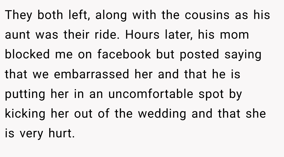 They both left, along with the cousins as his aunt was their ride. Hours later, his mom blocked me on facebook but posted saying that we embarrassed her and that he is putting her in an uncomfortable spot by kicking her out of the wedding and that she is very hurt.