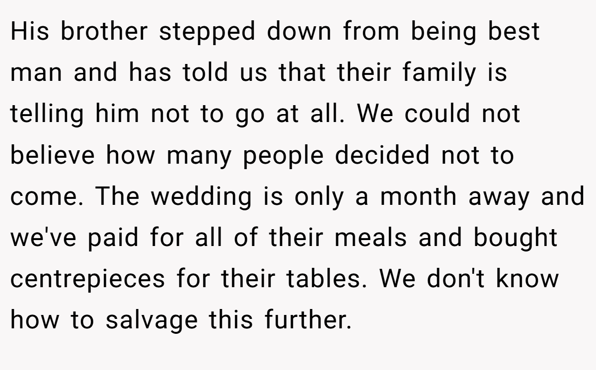 His brother stepped down from being best man and has told us that their family is telling him not to go at all. We could not believe how many people decided not to come. The wedding is only a month away and we've paid for all of their meals and bought centrepieces for their tables. We don't know how to salvage this further.