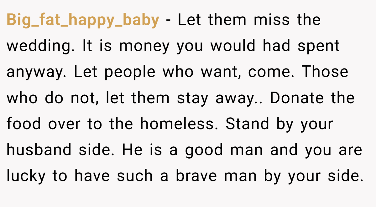 Big_fat_happy_baby − Let them miss the wedding. It is money you would had spent anyway. Let people who want, come. Those who do not, let them stay away.. Donate the food over to the homeless. Stand by your husband side. He is a good man and you are lucky to have such a brave man by your side.