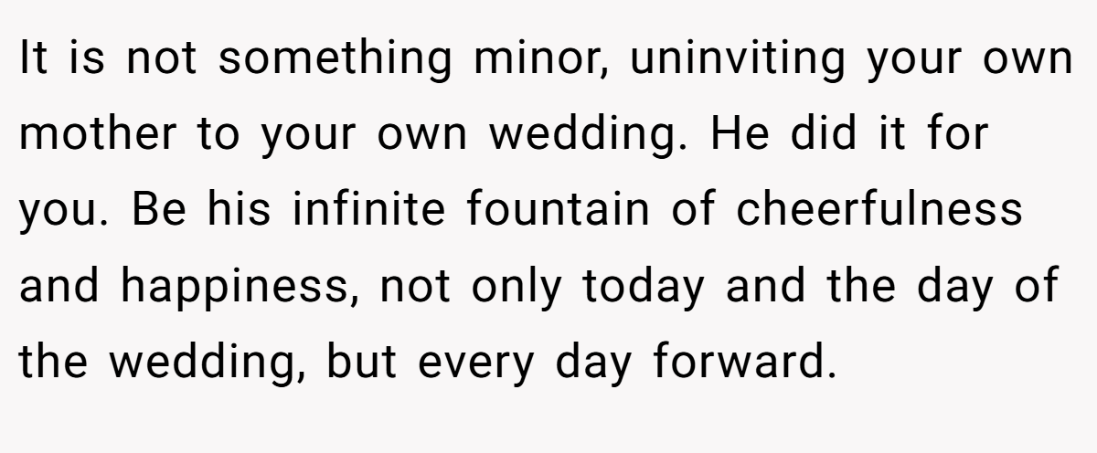 It is not something minor, uninviting your own mother to your own wedding. He did it for you. Be his infinite fountain of cheerfulness and happiness, not only today and the day of the wedding, but every day forward.