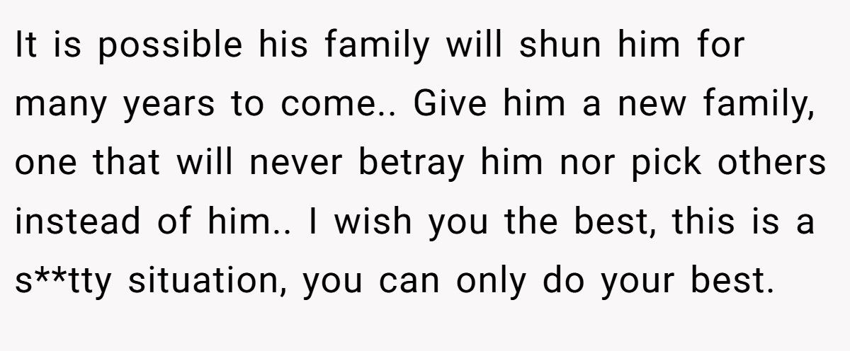 It is possible his family will shun him for many years to come.. Give him a new family, one that will never betray him nor pick others instead of him.. I wish you the best, this is a s**tty situation, you can only do your best.