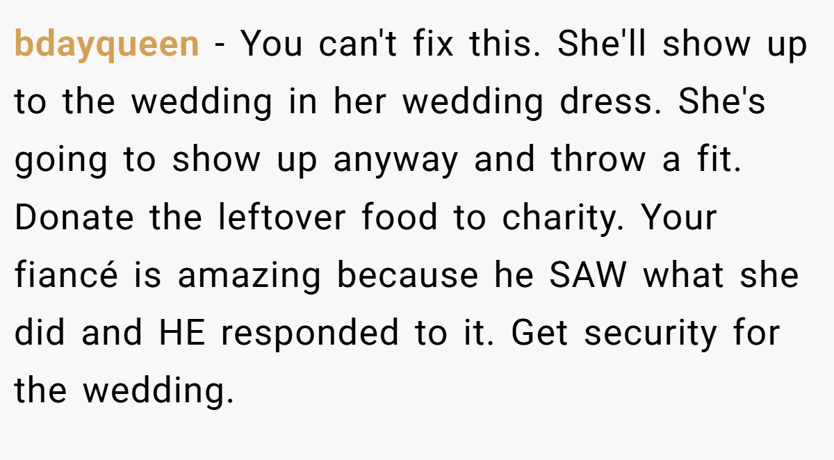 bdayqueen − You can't fix this. She'll show up to the wedding in her wedding dress. She's going to show up anyway and throw a fit. Donate the leftover food to charity. Your fiancé is amazing because he SAW what she did and HE responded to it. Get security for the wedding.