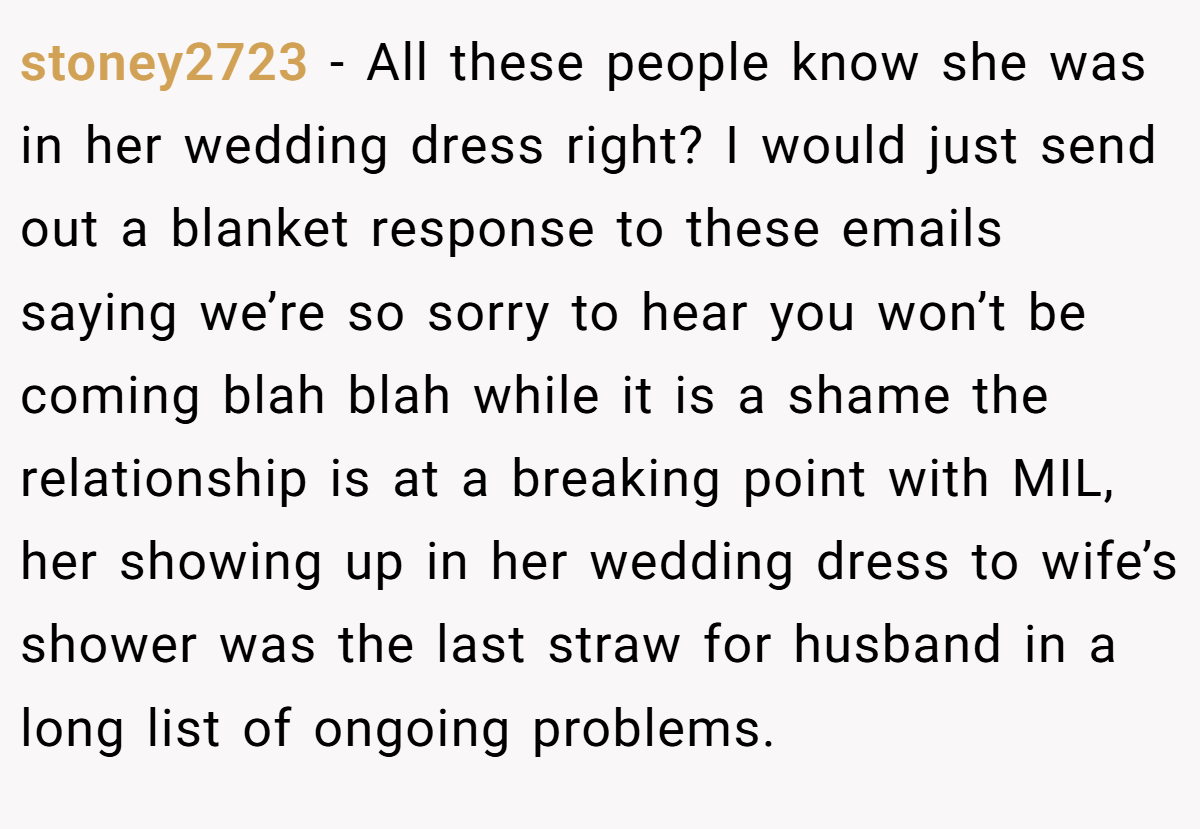 stoney2723 − All these people know she was in her wedding dress right? I would just send out a blanket response to these emails saying we’re so sorry to hear you won’t be coming blah blah while it is a shame the relationship is at a breaking point with MIL, her showing up in her wedding dress to wife’s shower was the last straw for husband in a long list of ongoing problems.