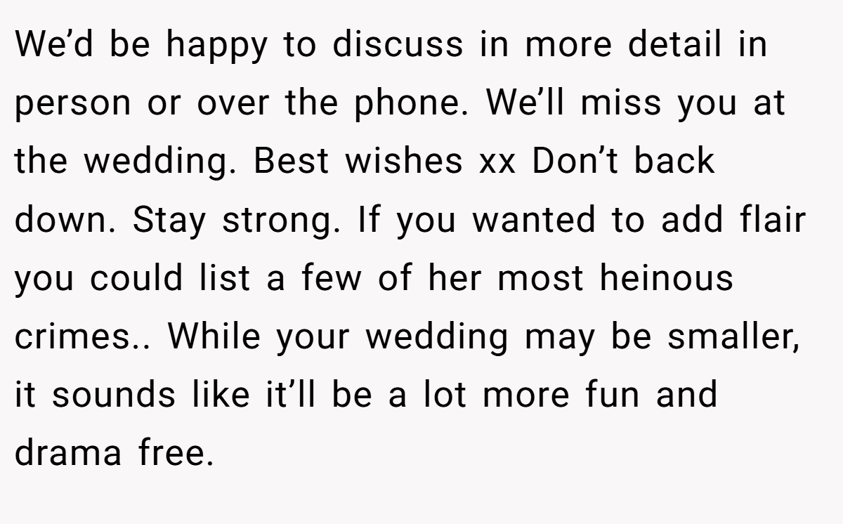 We’d be happy to discuss in more detail in person or over the phone. We’ll miss you at the wedding. Best wishes xx Don’t back down. Stay strong. If you wanted to add flair you could list a few of her most heinous crimes.. While your wedding may be smaller, it sounds like it’ll be a lot more fun and drama free.