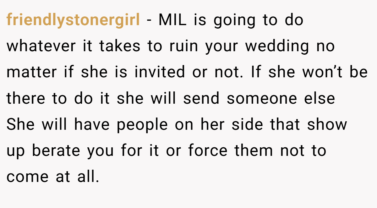 friendlystonergirl − MIL is going to do whatever it takes to ruin your wedding no matter if she is invited or not. If she won’t be there to do it she will send someone else She will have people on her side that show up berate you for it or force them not to come at all.
