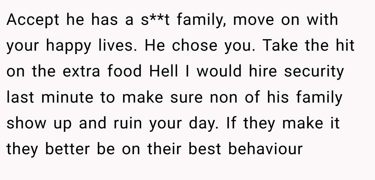 Accept he has a s**t family, move on with your happy lives. He chose you. Take the hit on the extra food Hell I would hire security last minute to make sure non of his family show up and ruin your day. If they make it they better be on their best behaviour