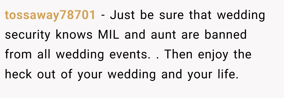 tossaway78701 − Just be sure that wedding security knows MIL and aunt are banned from all wedding events. . Then enjoy the heck out of your wedding and your life. 
