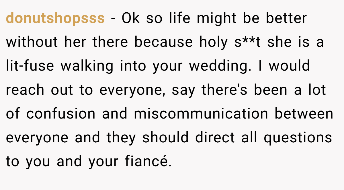 donutshopsss − Ok so life might be better without her there because holy s**t she is a lit-fuse walking into your wedding. I would reach out to everyone, say there's been a lot of confusion and miscommunication between everyone and they should direct all questions to you and your fiancé.