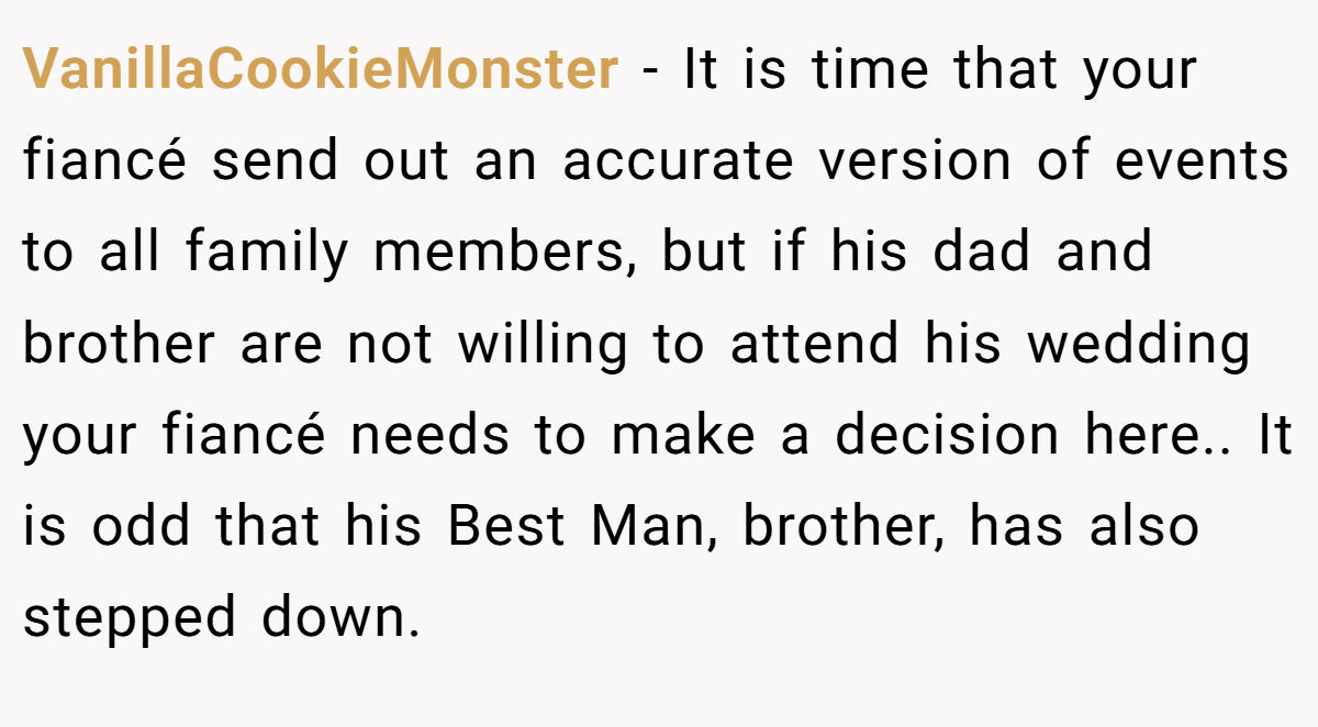 VanillaCookieMonster − It is time that your fiancé send out an accurate version of events to all family members, but if his dad and brother are not willing to attend his wedding your fiancé needs to make a decision here.. It is odd that his Best Man, brother, has also stepped down.