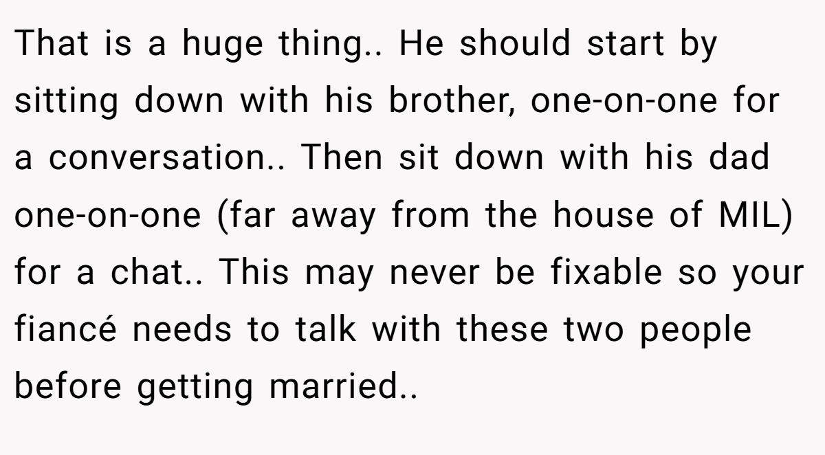 That is a huge thing.. He should start by sitting down with his brother, one-on-one for a conversation.. Then sit down with his dad one-on-one (far away from the house of MIL) for a chat.. This may never be fixable so your fiancé needs to talk with these two people before getting married..