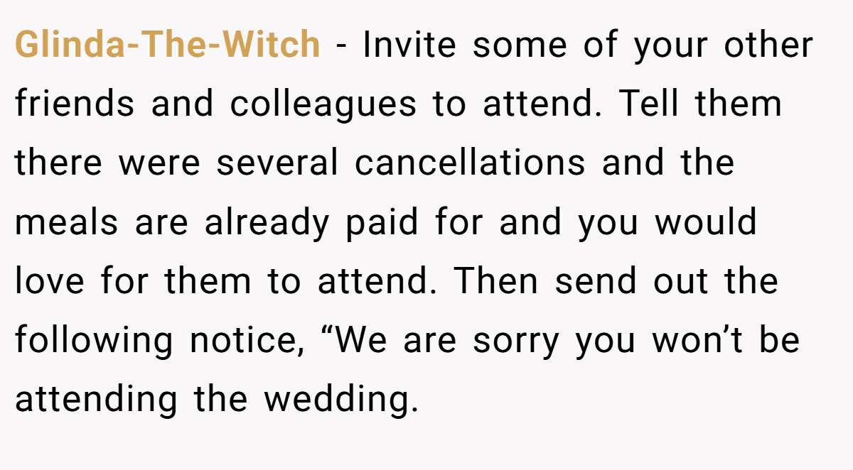Glinda-The-Witch − Invite some of your other friends and colleagues to attend. Tell them there were several cancellations and the meals are already paid for and you would love for them to attend. Then send out the following notice, “We are sorry you won’t be attending the wedding.
