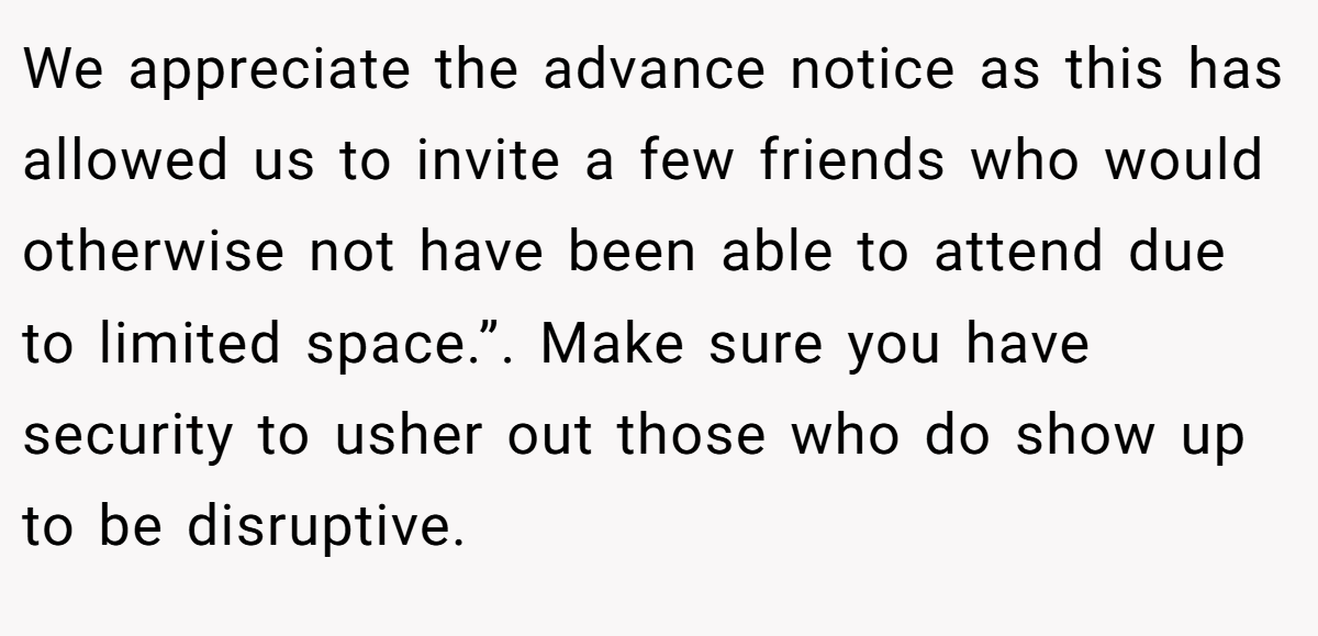 We appreciate the advance notice as this has allowed us to invite a few friends who would otherwise not have been able to attend due to limited space.”. Make sure you have security to usher out those who do show up to be disruptive.