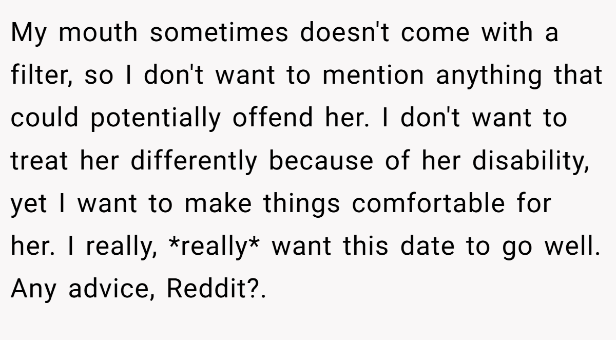 My mouth sometimes doesn't come with a filter, so I don't want to mention anything that could potentially offend her. I don't want to treat her differently because of her disability, yet I want to make things comfortable for her. I really, *really* want this date to go well. Any advice, Reddit?. ​