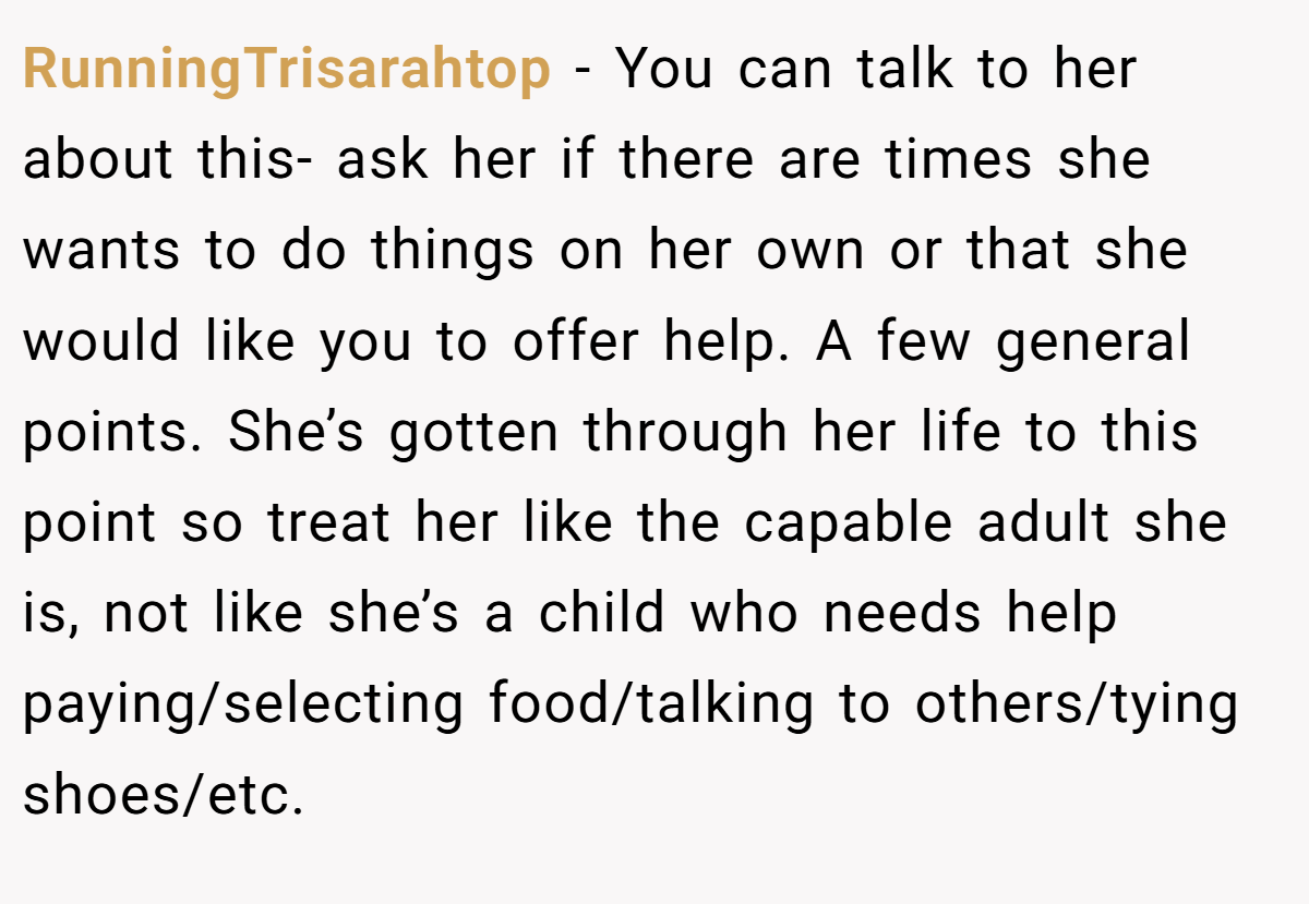 RunningTrisarahtop − You can talk to her about this- ask her if there are times she wants to do things on her own or that she would like you to offer help. A few general points. She’s gotten through her life to this point so treat her like the capable adult she is, not like she’s a child who needs help paying/selecting food/talking to others/tying shoes/etc.
