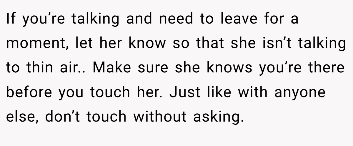 If you’re talking and need to leave for a moment, let her know so that she isn’t talking to thin air.. Make sure she knows you’re there before you touch her. Just like with anyone else, don’t touch without asking.