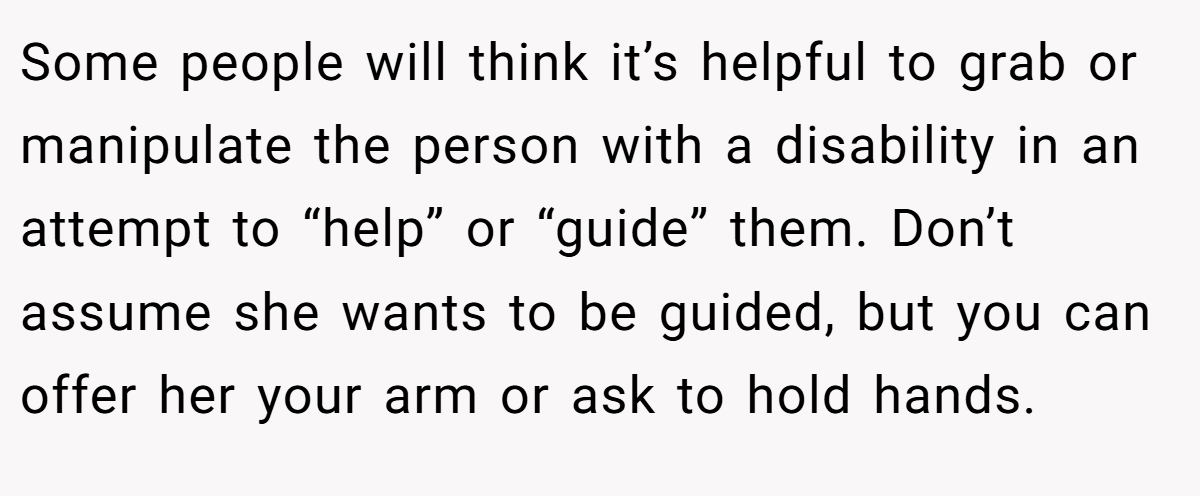 Some people will think it’s helpful to grab or manipulate the person with a disability in an attempt to “help” or “guide” them. Don’t assume she wants to be guided, but you can offer her your arm or ask to hold hands.