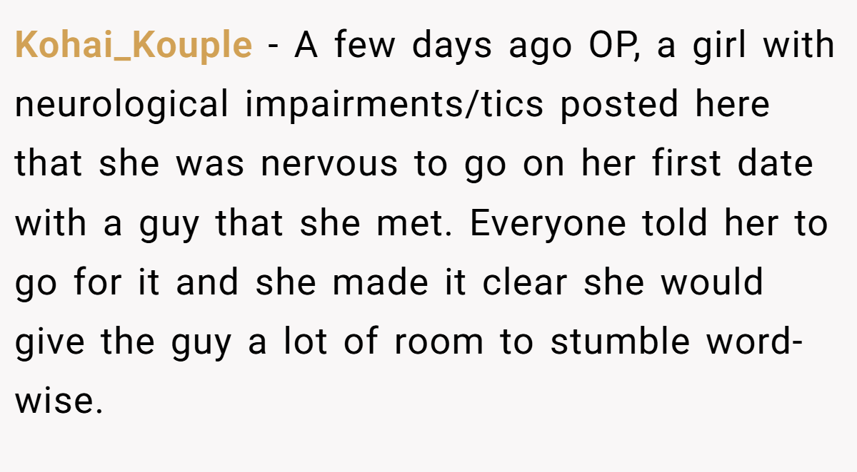 Kohai_Kouple − A few days ago OP, a girl with neurological impairments/tics posted here that she was nervous to go on her first date with a guy that she met. Everyone told her to go for it and she made it clear she would give the guy a lot of room to stumble word-wise.