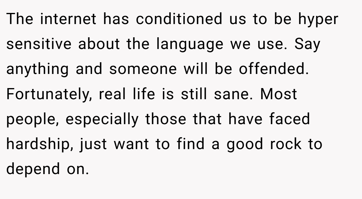 The internet has conditioned us to be hyper sensitive about the language we use. Say anything and someone will be offended. Fortunately, real life is still sane. Most people, especially those that have faced hardship, just want to find a good rock to depend on.