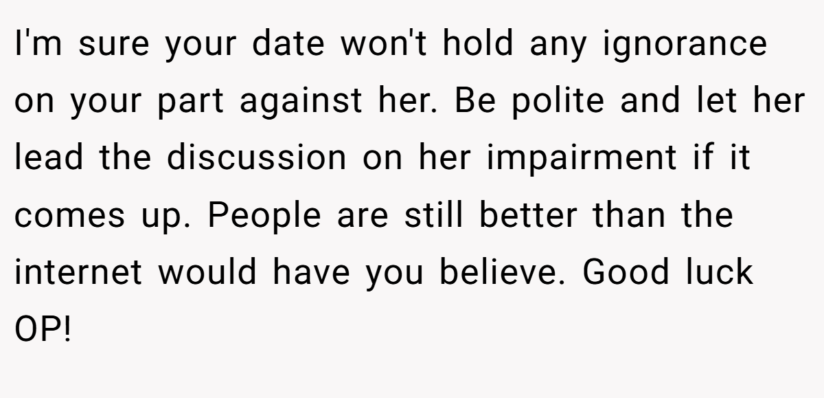I'm sure your date won't hold any ignorance on your part against her. Be polite and let her lead the discussion on her impairment if it comes up. People are still better than the internet would have you believe. Good luck OP!