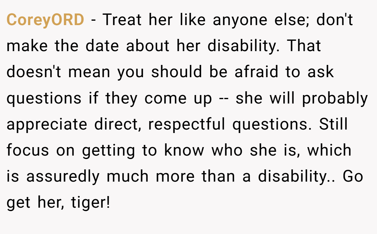 CoreyORD − Treat her like anyone else; don't make the date about her disability. That doesn't mean you should be afraid to ask questions if they come up -- she will probably appreciate direct, respectful questions. Still focus on getting to know who she is, which is assuredly much more than a disability.. Go get her, tiger!