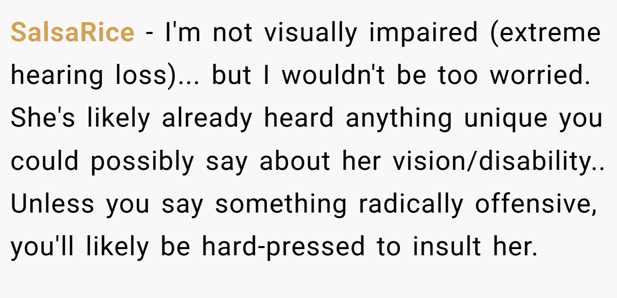 SalsaRice − I'm not visually impaired (extreme hearing loss)... but I wouldn't be too worried. She's likely already heard anything unique you could possibly say about her vision/disability.. Unless you say something radically offensive, you'll likely be hard-pressed to insult her.