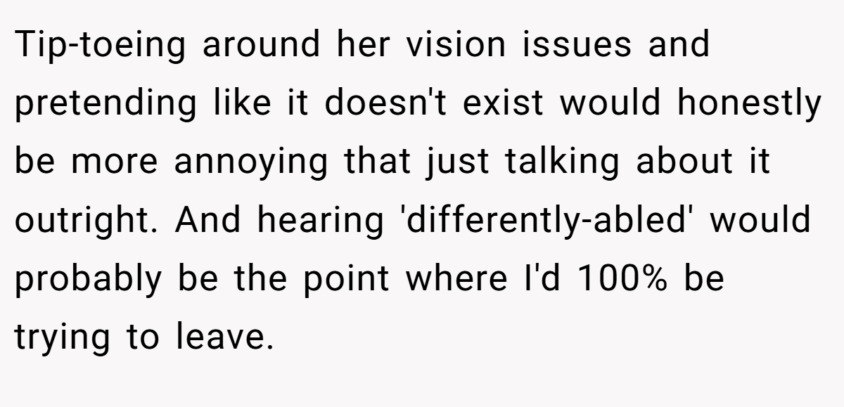 Tip-toeing around her vision issues and pretending like it doesn't exist would honestly be more annoying that just talking about it outright. And hearing 'differently-abled' would probably be the point where I'd 100% be trying to leave.
