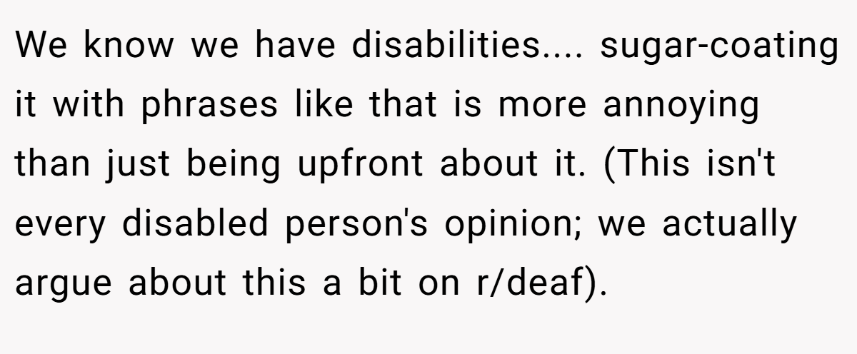 We know we have disabilities.... sugar-coating it with phrases like that is more annoying than just being upfront about it. (This isn't every disabled person's opinion; we actually argue about this a bit on r/deaf).