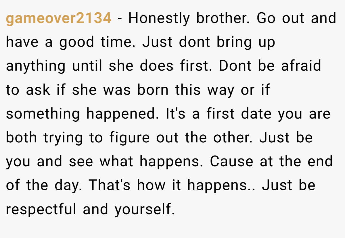 gameover2134 − Honestly brother. Go out and have a good time. Just dont bring up anything until she does first. Dont be afraid to ask if she was born this way or if something happened. It's a first date you are both trying to figure out the other. Just be you and see what happens. Cause at the end of the day. That's how it happens.. Just be respectful and yourself.