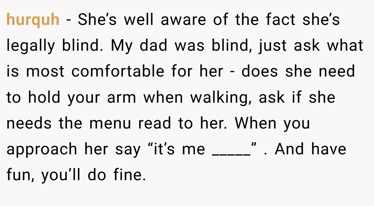hurquh − She’s well aware of the fact she’s legally blind. My dad was blind, just ask what is most comfortable for her - does she need to hold your arm when walking, ask if she needs the menu read to her. When you approach her say “it’s me _____” . And have fun, you’ll do fine.