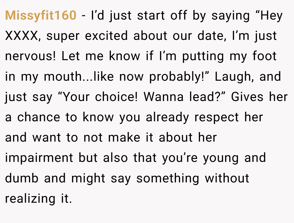Missyfit160 − I’d just start off by saying “Hey XXXX, super excited about our date, I’m just nervous! Let me know if I’m putting my foot in my mouth...like now probably!” Laugh, and just say “Your choice! Wanna lead?” Gives her a chance to know you already respect her and want to not make it about her impairment but also that you’re young and dumb and might say something without realizing it.