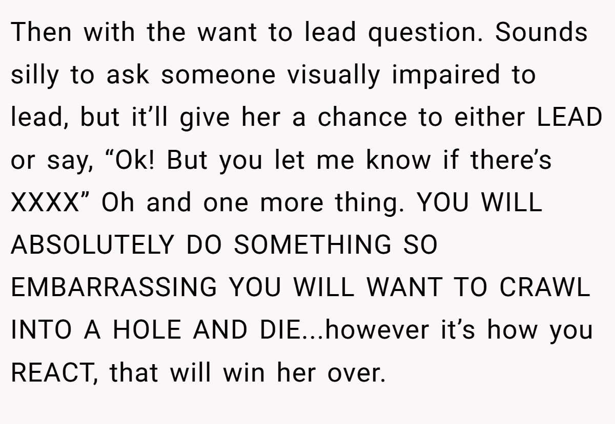 Then with the want to lead question. Sounds silly to ask someone visually impaired to lead, but it’ll give her a chance to either LEAD or say, “Ok! But you let me know if there’s XXXX” Oh and one more thing. YOU WILL ABSOLUTELY DO SOMETHING SO EMBARRASSING YOU WILL WANT TO CRAWL INTO A HOLE AND DIE...however it’s how you REACT, that will win her over.