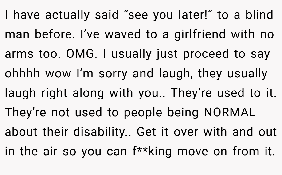I have actually said “see you later!” to a blind man before. I’ve waved to a girlfriend with no arms too. OMG. I usually just proceed to say ohhhh wow I’m sorry and laugh, they usually laugh right along with you.. They’re used to it. They’re not used to people being NORMAL about their disability.. Get it over with and out in the air so you can f**king move on from it.