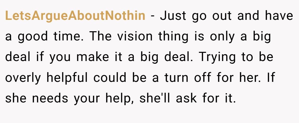 LetsArgueAboutNothin − Just go out and have a good time. The vision thing is only a big deal if you make it a big deal. Trying to be overly helpful could be a turn off for her. If she needs your help, she'll ask for it.