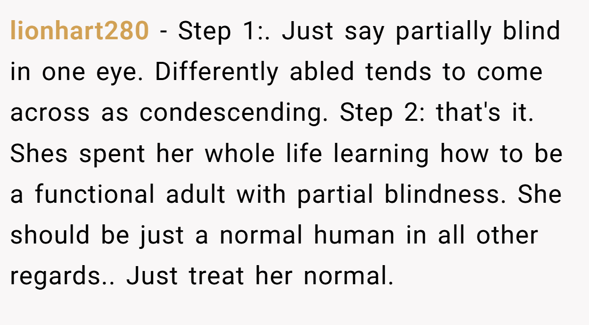 lionhart280 − Step 1:. Just say partially blind in one eye. Differently abled tends to come across as condescending. Step 2: that's it. Shes spent her whole life learning how to be a functional adult with partial blindness. She should be just a normal human in all other regards.. Just treat her normal.
