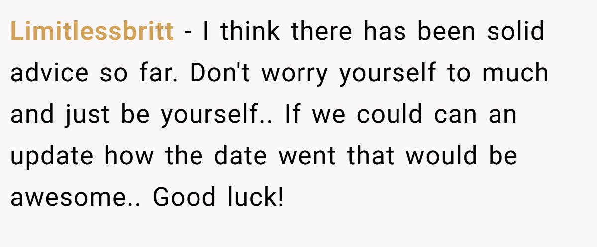 Limitlessbritt − I think there has been solid advice so far. Don't worry yourself to much and just be yourself.. If we could can an update how the date went that would be awesome.. Good luck!