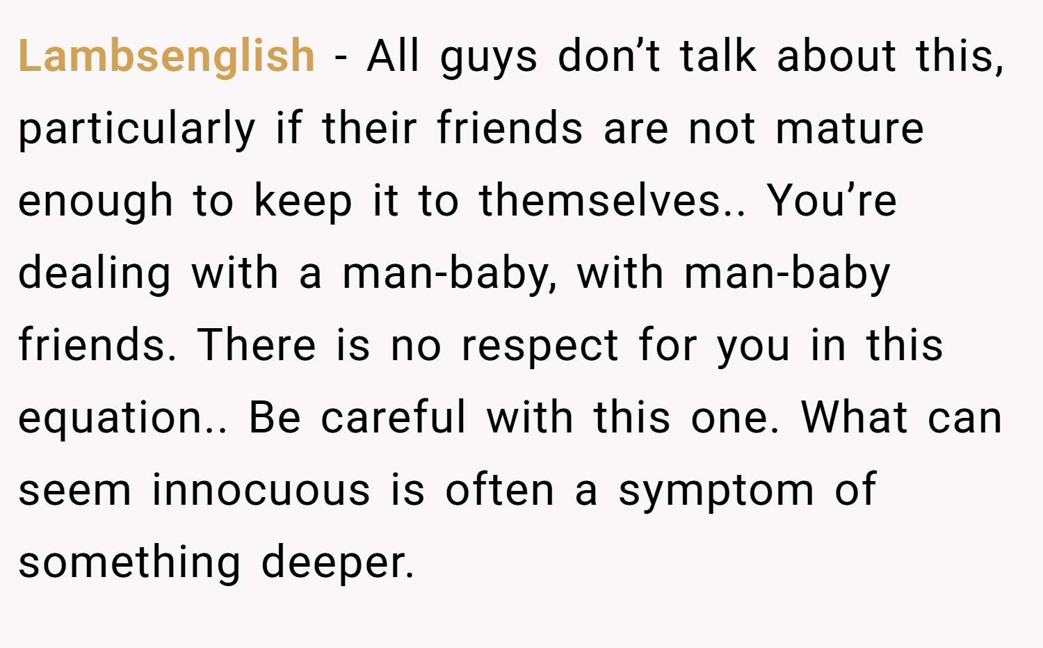 Lambsenglish − All guys don’t talk about this, particularly if their friends are not mature enough to keep it to themselves.. You’re dealing with a man-baby, with man-baby friends. There is no respect for you in this equation.. Be careful with this one. What can seem innocuous is often a symptom of something deeper.