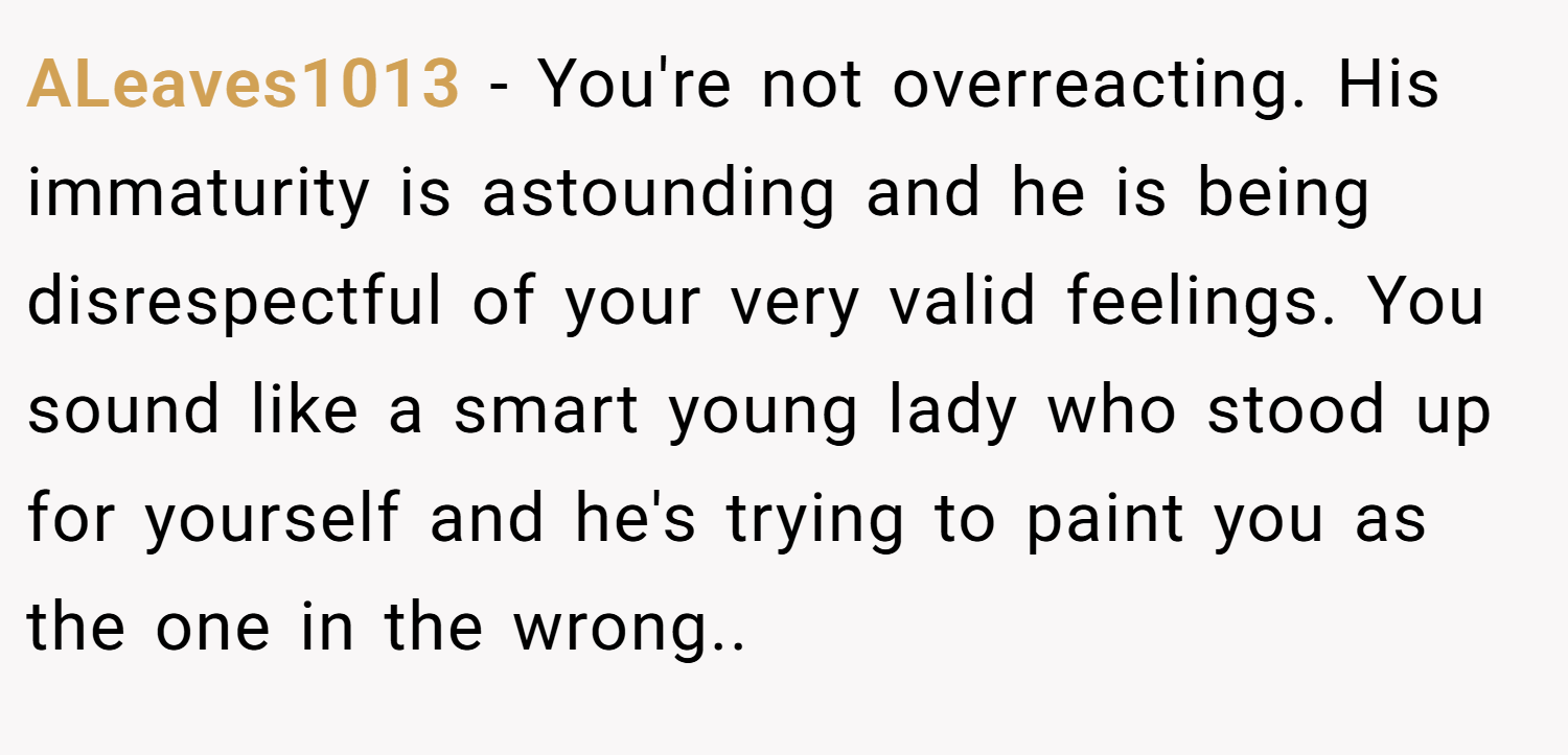 ALeaves1013 − You're not overreacting. His immaturity is astounding and he is being disrespectful of your very valid feelings. You sound like a smart young lady who stood up for yourself and he's trying to paint you as the one in the wrong..