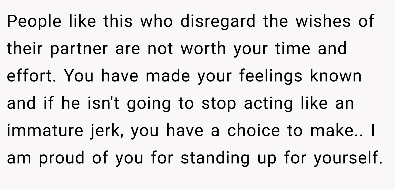 People like this who disregard the wishes of their partner are not worth your time and effort. You have made your feelings known and if he isn't going to stop acting like an immature jerk, you have a choice to make.. I am proud of you for standing up for yourself.