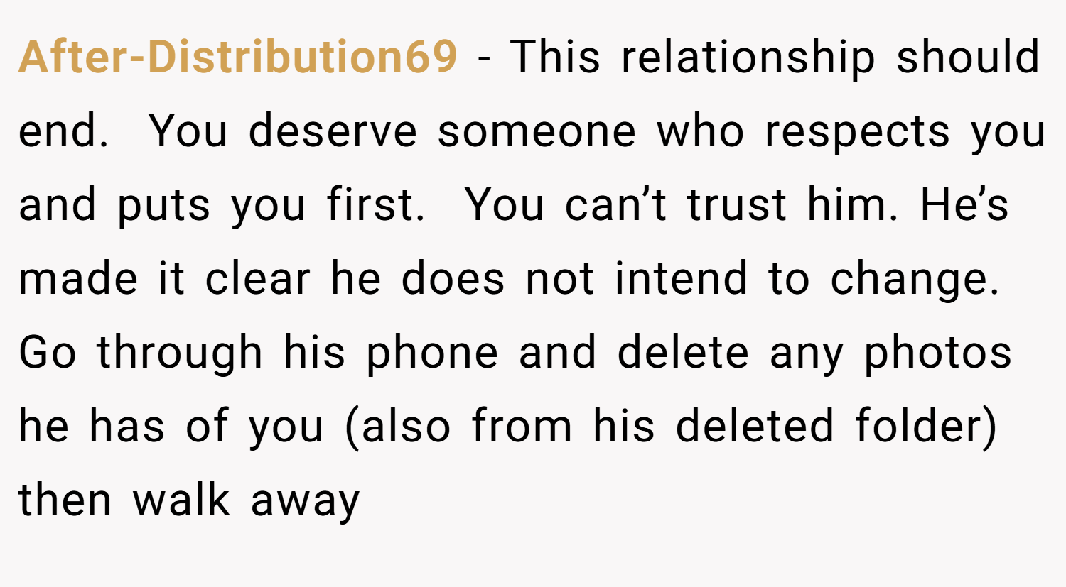 After-Distribution69 − This relationship should end.  You deserve someone who respects you and puts you first.  You can’t trust him. He’s made it clear he does not intend to change. Go through his phone and delete any photos he has of you (also from his deleted folder) then walk away 
