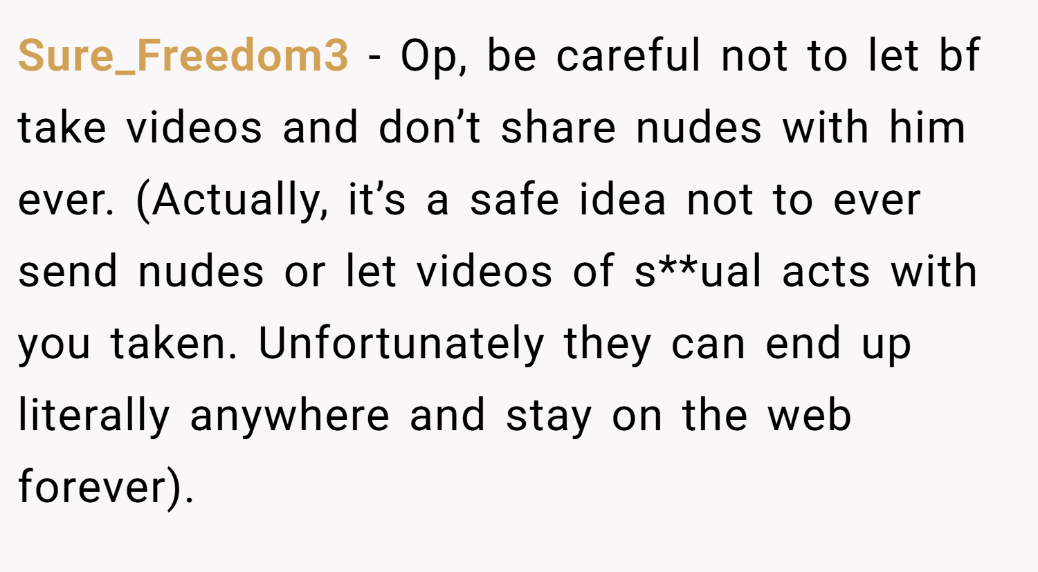 Sure_Freedom3 − Op, be careful not to let bf take videos and don’t share nudes with him ever. (Actually, it’s a safe idea not to ever send nudes or let videos of s**ual acts with you taken. Unfortunately they can end up literally anywhere and stay on the web forever).