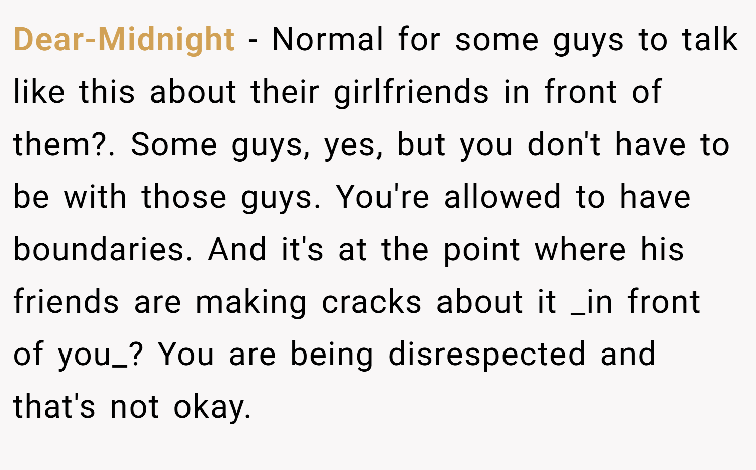Dear-Midnight − Normal for some guys to talk like this about their girlfriends in front of them?. Some guys, yes, but you don't have to be with those guys. You're allowed to have boundaries. And it's at the point where his friends are making cracks about it _in front of you_? You are being disrespected and that's not okay.